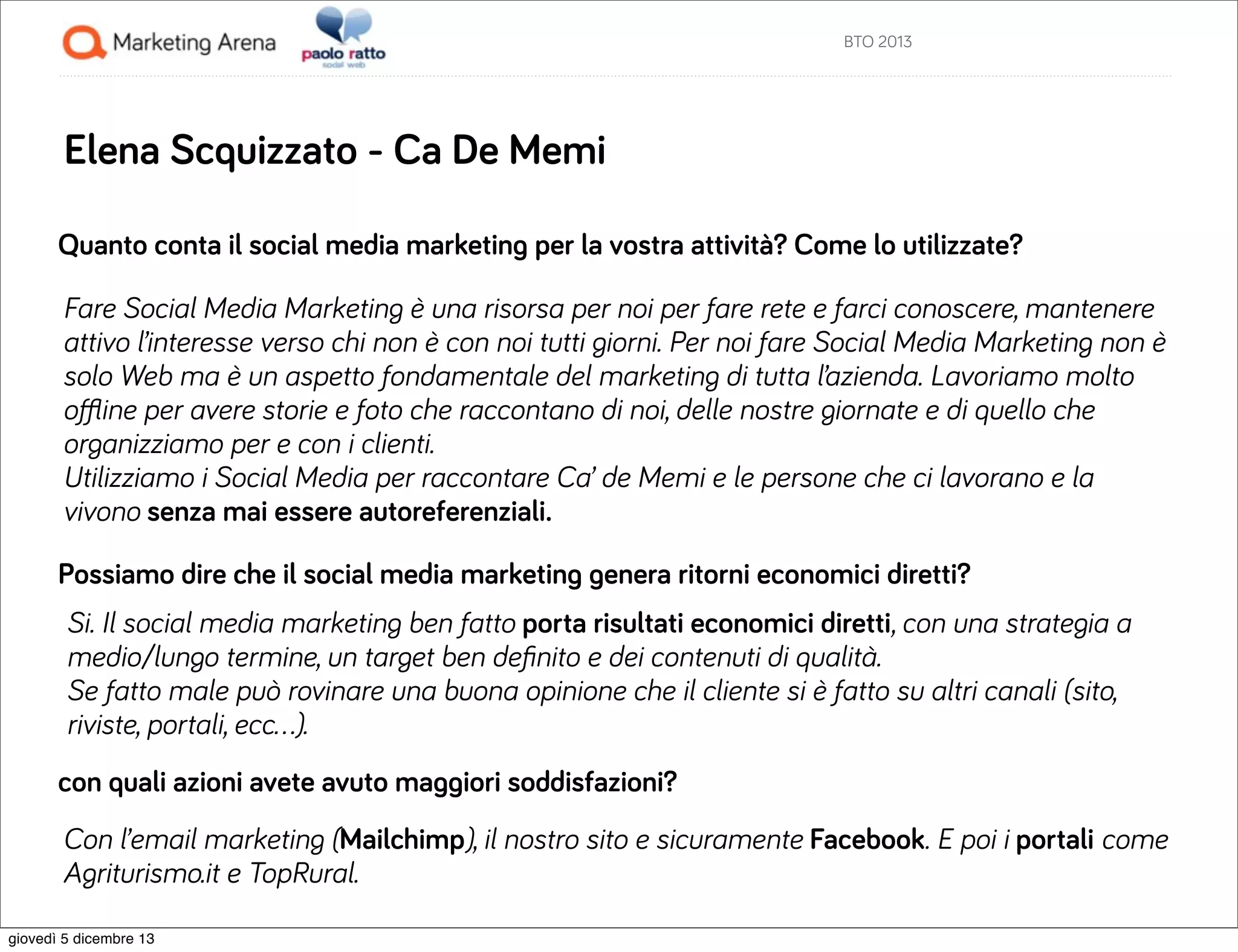 BTO 2013

Elena Scquizzato - Ca De Memi
Quanto conta il social media marketing per la vostra attività? Come lo utilizzate?
Fare Social Media Marketing è una risorsa per noi per fare rete e farci conoscere, mantenere
attivo l’interesse verso chi non è con noi tutti giorni. Per noi fare Social Media Marketing non è
solo Web ma è un aspetto fondamentale del marketing di tutta l’azienda. Lavoriamo molto
oﬄine per avere storie e foto che raccontano di noi, delle nostre giornate e di quello che
organizziamo per e con i clienti.
Utilizziamo i Social Media per raccontare Ca’ de Memi e le persone che ci lavorano e la
vivono senza mai essere autoreferenziali.
Possiamo dire che il social media marketing genera ritorni economici diretti?
Si. Il social media marketing ben fatto porta risultati economici diretti, con una strategia a
medio/lungo termine, un target ben deﬁnito e dei contenuti di qualità.
Se fatto male può rovinare una buona opinione che il cliente si è fatto su altri canali (sito,
riviste, portali, ecc…).
con quali azioni avete avuto maggiori soddisfazioni?
Con l’email marketing (Mailchimp), il nostro sito e sicuramente Facebook. E poi i portali come
Agriturismo.it e TopRural.
giovedì 5 dicembre 13

 