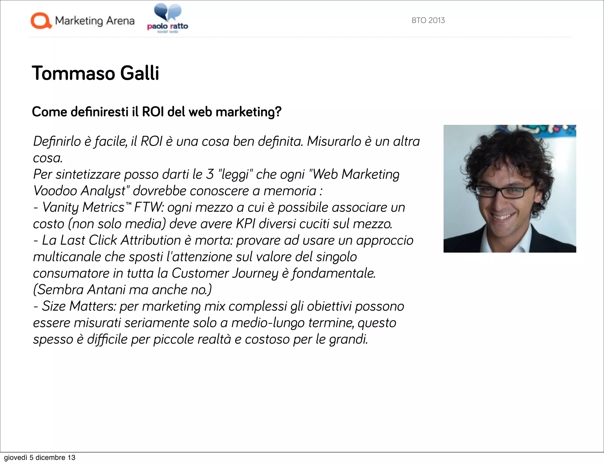 BTO 2013

Tommaso Galli
Come deﬁniresti il ROI del web marketing?
Deﬁnirlo è facile, il ROI è una cosa ben deﬁnita. Misurarlo è un altra
cosa.
Per sintetizzare posso darti le 3 "leggi" che ogni "Web Marketing
Voodoo Analyst" dovrebbe conoscere a memoria :
- Vanity Metrics™ FTW: ogni mezzo a cui è possibile associare un
costo (non solo media) deve avere KPI diversi cuciti sul mezzo.
- La Last Click Attribution è morta: provare ad usare un approccio
multicanale che sposti l'attenzione sul valore del singolo
consumatore in tutta la Customer Journey è fondamentale.
(Sembra Antani ma anche no.)
- Size Matters: per marketing mix complessi gli obiettivi possono
essere misurati seriamente solo a medio-lungo termine, questo
spesso è diﬃcile per piccole realtà e costoso per le grandi.

giovedì 5 dicembre 13

 
