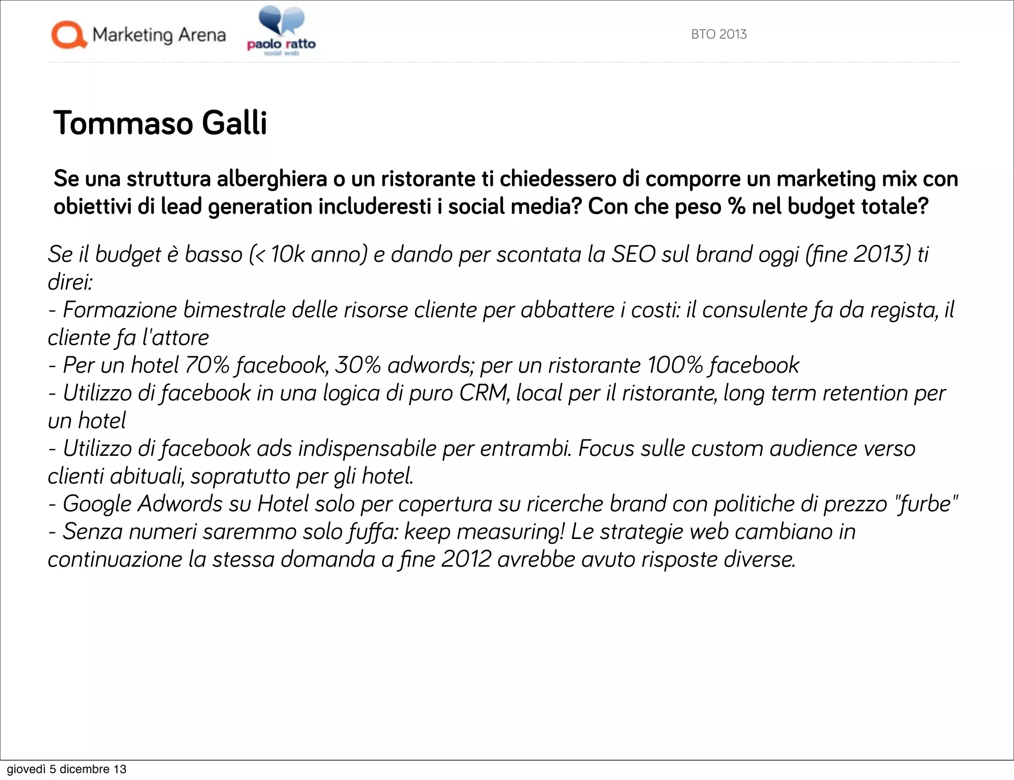 BTO 2013

Tommaso Galli
Se una struttura alberghiera o un ristorante ti chiedessero di comporre un marketing mix con
obiettivi di lead generation includeresti i social media? Con che peso % nel budget totale?
Se il budget è basso (< 10k anno) e dando per scontata la SEO sul brand oggi (ﬁne 2013) ti
direi:
- Formazione bimestrale delle risorse cliente per abbattere i costi: il consulente fa da regista, il
cliente fa l'attore
- Per un hotel 70% facebook, 30% adwords; per un ristorante 100% facebook
- Utilizzo di facebook in una logica di puro CRM, local per il ristorante, long term retention per
un hotel
- Utilizzo di facebook ads indispensabile per entrambi. Focus sulle custom audience verso
clienti abituali, sopratutto per gli hotel.
- Google Adwords su Hotel solo per copertura su ricerche brand con politiche di prezzo "furbe"
- Senza numeri saremmo solo fuﬀa: keep measuring! Le strategie web cambiano in
continuazione la stessa domanda a ﬁne 2012 avrebbe avuto risposte diverse.

giovedì 5 dicembre 13

 