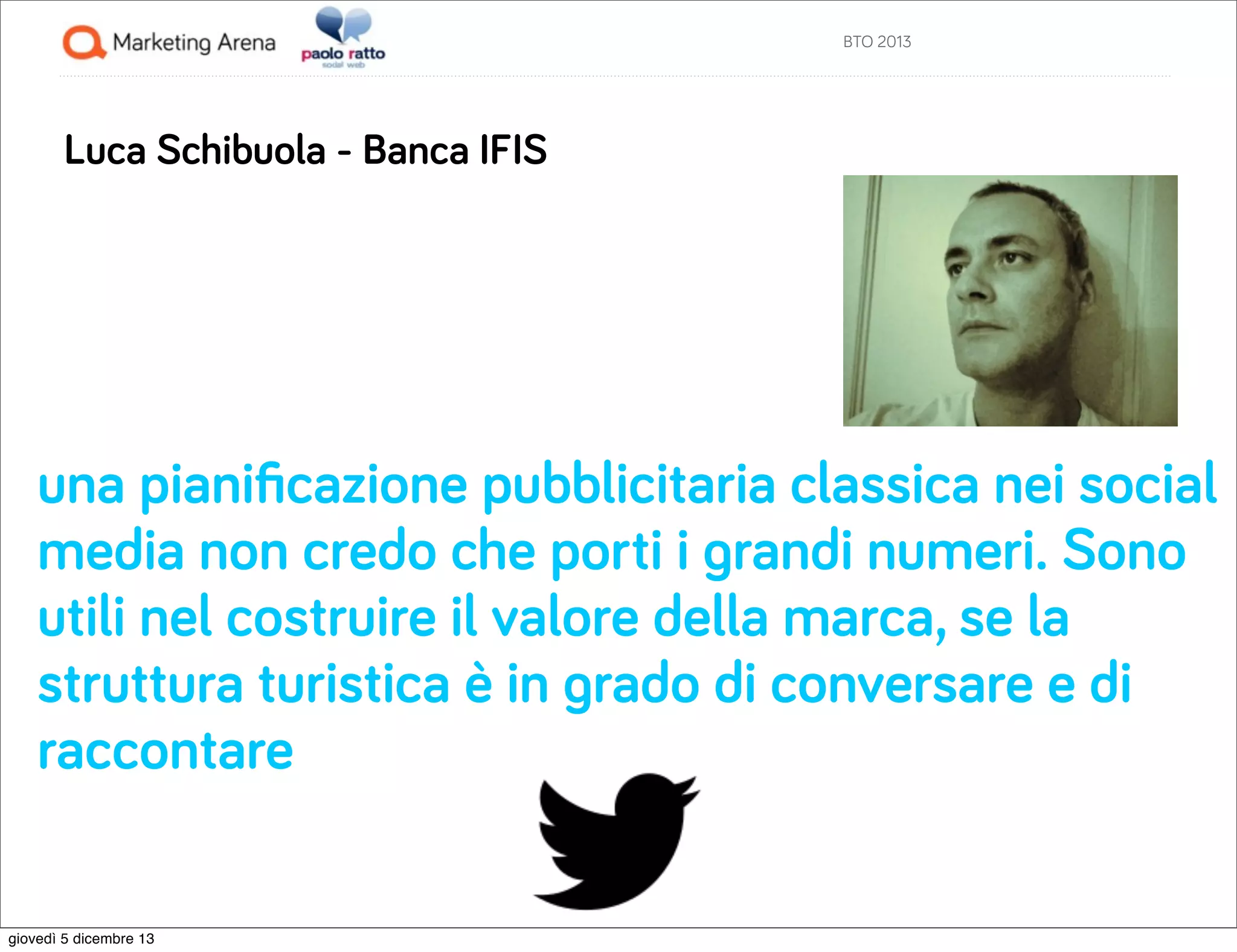 BTO 2013

Luca Schibuola - Banca IFIS

una pianiﬁcazione pubblicitaria classica nei social
media non credo che porti i grandi numeri. Sono
utili nel costruire il valore della marca, se la
struttura turistica è in grado di conversare e di
raccontare

giovedì 5 dicembre 13

 