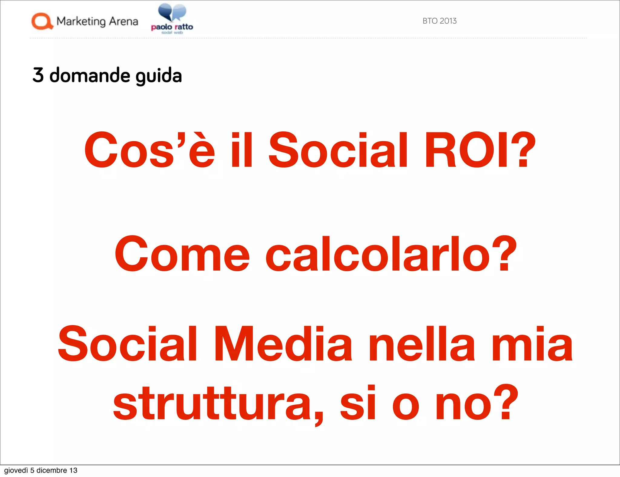 BTO 2013

3 domande guida

Cos’è il Social ROI?
Come calcolarlo?
Social Media nella mia
struttura, si o no?
giovedì 5 dicembre 13

 