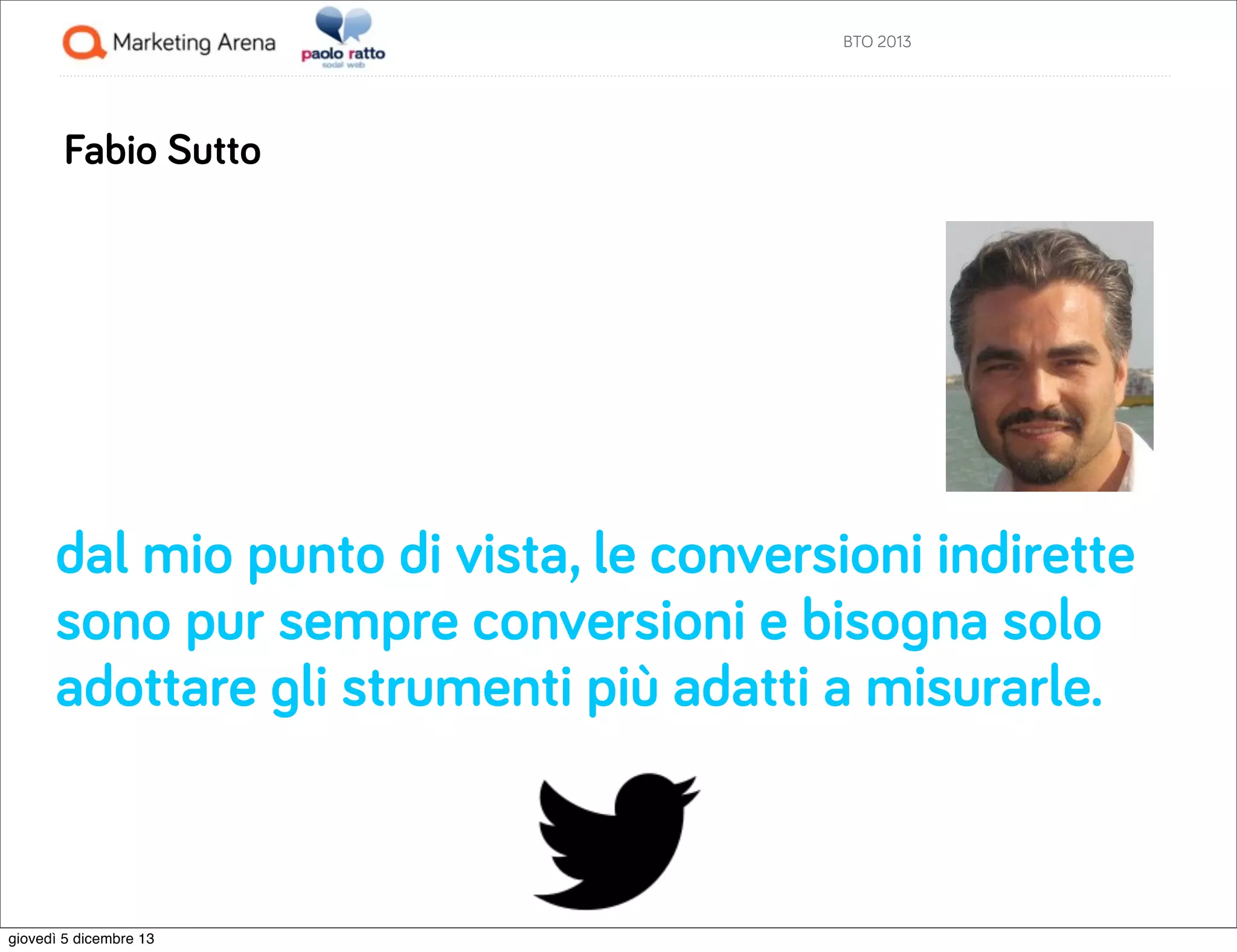 BTO 2013

Fabio Sutto

dal mio punto di vista, le conversioni indirette
sono pur sempre conversioni e bisogna solo
adottare gli strumenti più adatti a misurarle.

giovedì 5 dicembre 13

 