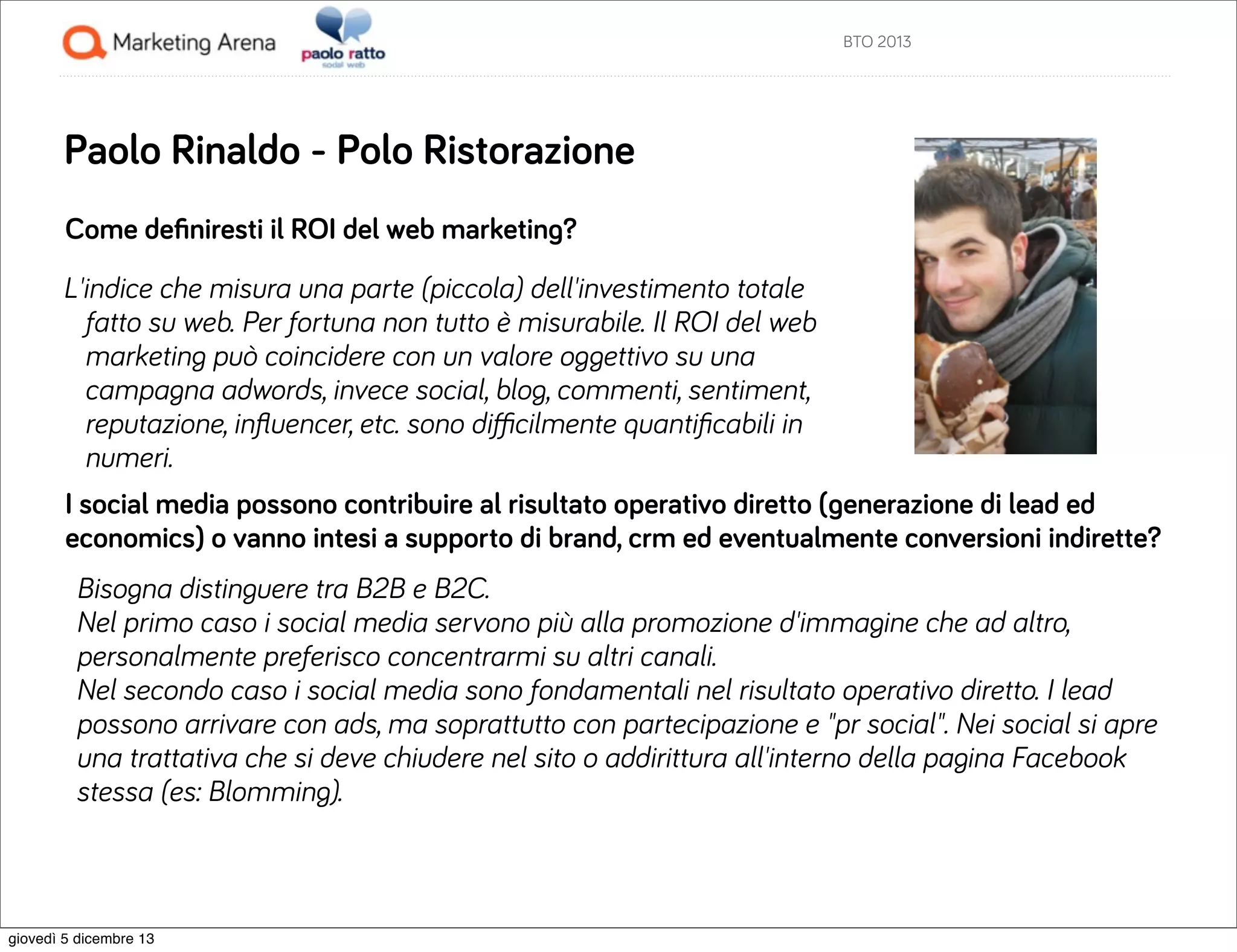 BTO 2013

Paolo Rinaldo - Polo Ristorazione
Come deﬁniresti il ROI del web marketing?
L'indice che misura una parte (piccola) dell'investimento totale
fatto su web. Per fortuna non tutto è misurabile. Il ROI del web
marketing può coincidere con un valore oggettivo su una
campagna adwords, invece social, blog, commenti, sentiment,
reputazione, inﬂuencer, etc. sono diﬃcilmente quantiﬁcabili in
numeri.
I social media possono contribuire al risultato operativo diretto (generazione di lead ed
economics) o vanno intesi a supporto di brand, crm ed eventualmente conversioni indirette?
Bisogna distinguere tra B2B e B2C.
Nel primo caso i social media servono più alla promozione d'immagine che ad altro,
personalmente preferisco concentrarmi su altri canali.
Nel secondo caso i social media sono fondamentali nel risultato operativo diretto. I lead
possono arrivare con ads, ma soprattutto con partecipazione e "pr social". Nei social si apre
una trattativa che si deve chiudere nel sito o addirittura all'interno della pagina Facebook
stessa (es: Blomming).

giovedì 5 dicembre 13

 