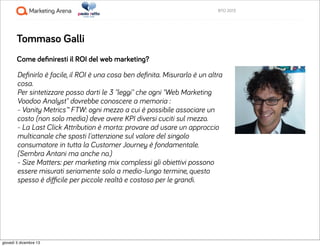 BTO 2013

Tommaso Galli
Come deﬁniresti il ROI del web marketing?
Deﬁnirlo è facile, il ROI è una cosa ben deﬁnita. Misura...