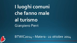 I luoghi comuni
che fanno male
al turismo
Gianpiero Perri
BTWIC2014 – Matera - 22 ottobre 2014
 