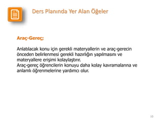 10
Araç-Gereç;
Anlatılacak konu için gerekli materyallerin ve araç-gerecin
önceden belirlenmesi gerekli hazırlığın yapılmasını ve
materyallere erişimi kolaylaştırır.
Araç-gereç öğrencilerin konuyu daha kolay kavramalarına ve
anlamlı öğrenmelerine yardımcı olur.
Ders Planında Yer Alan Öğeler
 