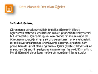 12
1. Dikkat Çekme;
Öğrenmenin gerçekleşmesi için öncelikle öğrenenin dikkati
öğrenilecek materyale çekilmelidir. Dikkati çekmenin birçok yöntemi
bulunmaktadır. Öğrenenin ilgisini çekebilecek bir ses, resim ya da
öğretmenin soracağı bir giriş sorusu derse karşı merak uyandırabilir.
Bir bilgisayar programında animasyonla başlayan bir sahne, hem
görsel hem de işitsel olarak öğrenenin ilgisini çekebilir. Dikkat çekme
unsurunun öğrencinin seviyesine uygun olması ilgi çekiciliğini arttırır.
Merak öğrenciyi derse karşı motive etmede önemli bir unsurdur
Ders Planında Yer Alan Öğeler
 