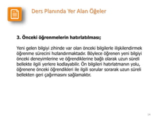 14
3. Önceki öğrenmelerin hatırlatılması;
Yeni gelen bilgiyi zihinde var olan önceki bilgilerle ilişkilendirmek
öğrenme sürecini hızlandırmaktadır. Böylece öğrenen yeni bilgiyi
önceki deneyimlerine ve öğrendiklerine bağlı olarak uzun süreli
bellekte ilgili yerlere kodlayabilir. Ön bilgileri hatırlatmanın yolu,
öğrenene önceki öğrendikleri ile ilgili sorular sorarak uzun süreli
bellekten geri çağırmasını sağlamaktır.
Ders Planında Yer Alan Öğeler
 