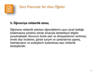 16
5. Öğrenciye rehberlik etme;
Öğrenene rehberlik ederken öğrendiklerini uzun süreli belleğe
kodlamasına yardımcı olmak amacıyla destekleyici bilgiler
sunulmaktadır. Konunun örnek olan ve olmayanlarının verilmesi,
örnek olay inceleme, görsel sunum ve canlandırma yapma,
hatırlatıcıların ve analojilerin kullanılması bazı rehberlik
stratejileridir.
Ders Planında Yer Alan Öğeler
 