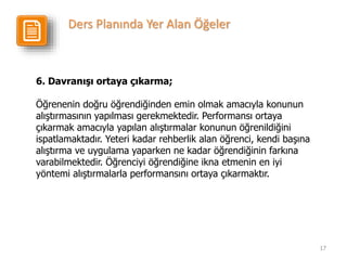 17
6. Davranışı ortaya çıkarma;
Öğrenenin doğru öğrendiğinden emin olmak amacıyla konunun
alıştırmasının yapılması gerekmektedir. Performansı ortaya
çıkarmak amacıyla yapılan alıştırmalar konunun öğrenildiğini
ispatlamaktadır. Yeteri kadar rehberlik alan öğrenci, kendi başına
alıştırma ve uygulama yaparken ne kadar öğrendiğinin farkına
varabilmektedir. Öğrenciyi öğrendiğine ikna etmenin en iyi
yöntemi alıştırmalarla performansını ortaya çıkarmaktır.
Ders Planında Yer Alan Öğeler
 