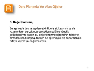 19
8. Değerlendirme;
Bu aşamada derste yapılan etkinliklere ait kazanım ya da
kazanımların gerçekleşip gerçekleşmediğine yönelik
değerlendirme yapılır. Bu değerlendirme öğrencinin rehberlik
olmadan kendi başına dersten ne öğrendiğini ve performansını
ortaya koymasını sağlamaktadır.
Ders Planında Yer Alan Öğeler
 