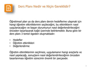 2
Öğretimsel plan ya da ders planı dersin hedeflerine ulaşmak için
hangi öğretim etkinliklerinin seçileceğini, bu etkinliklerin nasıl
uygulanacağını ve başarı durumunun nasıl değerlendirileceğini
önceden tasarlayarak kağıt üzerinde belirlemektir. Buna göre bir
ders planı 3 temel ögeden oluşmaktadır:
• Hedefler
• Öğretim etkinlikleri
• Değerlendirme
Öğretim etkinliklerinin seçilmesi, uygulamanın hangi araçlarla ve
nasıl yapılacağı, sonuçların nasıl değerlendirileceğinin önceden
tasarlanması öğretim sürecinin önemli bir parçasıdır.
Ders Planı Nedir ve Niçin Gereklidir?
 