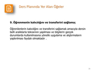 20
9. Öğrenmenin kalıcılığını ve transferini sağlama;
Öğrenilenlerin kalıcılığını ve transferini sağlamak amacıyla dersin
belli aralıklarla tekrarının yapılması ve bilgilerin gerçek
durumlarda kullanılmasına yönelik uygulama ve alıştırmaların
yaptırılması faydalı olmaktadır .
Ders Planında Yer Alan Öğeler
 