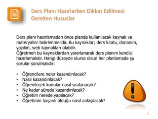 3
Ders planı hazırlamadan önce planda kullanılacak kaynak ve
materyaller belirlenmelidir. Bu kaynaklar; ders kitabı, donanım,
yazılım, web kaynakları olabilir.
Öğretmen bu kaynaklardan yararlanarak ders planını kendisi
hazırlamalıdır. Hangi düzeyde olursa olsun her planlamada şu
sorular sorulmalıdır:
• Öğrencilere neler kazandırılacak?
• Nasıl kazandırılacak?
• Öğrenilecek konular nasıl sıralanacak?
• Ne kadar sürede kazandırılacak?
• Öğretim nerede yapılacak?
• Öğretimin başarılı olduğu nasıl anlaşılacak?
Ders Planı Hazırlarken Dikkat Edilmesi
Gereken Hususlar
 