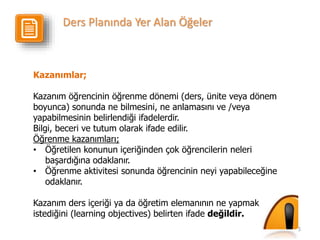 5
Kazanımlar;
Kazanım öğrencinin öğrenme dönemi (ders, ünite veya dönem
boyunca) sonunda ne bilmesini, ne anlamasını ve /veya
yapabilmesinin belirlendiği ifadelerdir.
Bilgi, beceri ve tutum olarak ifade edilir.
Öğrenme kazanımları;
• Öğretilen konunun içeriğinden çok öğrencilerin neleri
başardığına odaklanır.
• Öğrenme aktivitesi sonunda öğrencinin neyi yapabileceğine
odaklanır.
Kazanım ders içeriği ya da öğretim elemanının ne yapmak
istediğini (learning objectives) belirten ifade değildir.
Ders Planında Yer Alan Öğeler
 