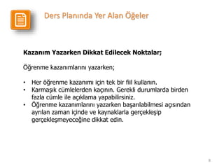8
Kazanım Yazarken Dikkat Edilecek Noktalar;
Öğrenme kazanımlarını yazarken;
• Her öğrenme kazanımı için tek bir fiil kullanın.
• Karmaşık cümlelerden kaçının. Gerekli durumlarda birden
fazla cümle ile açıklama yapabilirsiniz.
• Öğrenme kazanımlarını yazarken başarılabilmesi açısından
ayrılan zaman içinde ve kaynaklarla gerçekleşip
gerçekleşmeyeceğine dikkat edin.
Ders Planında Yer Alan Öğeler
 