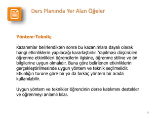 9
Yöntem-Teknik;
Kazanımlar belirlendikten sonra bu kazanımlara dayalı olarak
hangi etkinliklerin yapılacağı kararlaştırılır. Yapılması düşünülen
öğrenme etkinlikleri öğrencilerin ilgisine, öğrenme stiline ve ön
bilgilerine uygun olmalıdır. Buna göre belirlenen etkinliklerin
gerçekleştirilmesinde uygun yöntem ve teknik seçilmelidir.
Etkinliğin türüne göre bir ya da birkaç yöntem bir arada
kullanılabilir.
Uygun yöntem ve teknikler öğrencinin derse katılımını destekler
ve öğrenmeyi anlamlı kılar.
Ders Planında Yer Alan Öğeler
 