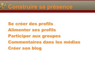Construire sa présence
Se créer des profils
Alimenter ses profils
Participer aux groupes
Commentaires dans les médias
Créer son blog
 