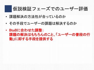 仮説検証フェーズでのユーザー評価
• 課題解決の方法性が合っているのか
• その手段でユーザーの課題は解決するのか
• BtoBに合わせた調整：
課題の解決はもちろんのこと、「ユーザーの普段の行
動」に即する手段を提供する
 