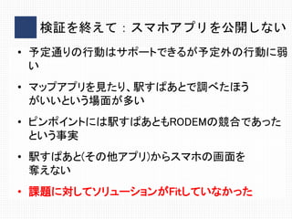 検証を終えて：スマホアプリを公開しない
• 予定通りの行動はサポートできるが予定外の行動に弱
い
• マップアプリを見たり、駅すぱあとで調べたほう
がいいという場面が多い
• ピンポイントには駅すぱあともRODEMの競合であった
という事実
• 駅すぱあと(その他アプリ)からスマホの画面を
奪えない
• 課題に対してソリューションがFitしていなかった
 