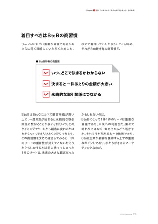 ■ BtoB特有の商習慣
着目すべきはBtoBの商習慣
リードがどれだけ重要な資産であるかを
さらに深く理解していただくためにも、
改めて着目していただきたいことがある。
それがBtoB特有の商習慣だ。
BtoBはBtoCに比べて顧客単価が高い
上に、
一度取引が始まると永続的な取引
関係に繋がることが多い。
またいつ、
どの
タイミングでリードから顧客に変わるかは
わからない。
皆さんはよくご存じであろう、
この商習慣を改めて確認してみると、
1件
のリードの重要性が見えてこないだろう
か？もしかすると以前に捨ててしまった
1件のリードは、
未来の大きな顧客だった
かもしれないのだ。
BtoBにとって1件1件のリードは重要な
資産であり、
未来への可能性だ。
集めて
終わりではなく、
集めてからどう活かす
か。
それこそが取り組むべき施策であり、
BtoB企業が顧客を獲得する上での重要
なポイントであり、
私たちが考えるマーケ
ティングなのだ。
13
いつ、
どこで決まるかわからない
決まると一件あたりの金額が大きい
永続的な取引関係につながる
捨てていませんか？見込み客。
活かすべき、
その資産。
Chapter 2
©ONE Marketing
 