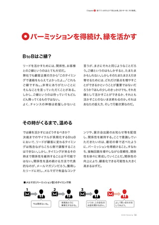 BtoBはご縁？
リードを活かすためには、
関係性、
お客様
とのご縁というのはとても大切だ。
弊社でも顧客企業の方から
「このタイミン
グで連絡をもらえてよかったよ。
」
「これも
ご縁ですね。
」
非常にありがたいことに
そんなことを言っていただくことがある。
しかし、
ご縁というのは待っていてもどん
どん降ってくるものではない。
よく、
チャンスの神様は前髪しかないと
言うが、
まさにそれと同じようなことだろ
う。
ご縁というのはもしかすると、
たまたま
かもしれない。
しかしそのたまたまさえ引き
寄せるためには、
どれだけ接点を増やすこ
とができるかということが重要ではないだ
ろうか？ほんの少しのきっかけでも、
それを
縁として活かすことができるか、
それとも
活かすことのないまま終わるのか。
それは
あなたの捉え方、
そして行動次第なのだ。
その時がくるまで、
温める
では縁を活かすにはどうするべきか？
決裁までのサイクルが長期化するBtoB
において、
リードが顧客に変わるタイミン
グは残念ながらこちら側で調整すること
はできない。
しかし、
タイミングが来るその
時まで関係性を維持することは不可能で
はない。
関係性を温め続ける方法で代表
的なのが、
メールマガジンだろう。
獲得し
たリードに対し、
メルマガで有益なコンテ
ンツや、
展示会出展のお知らせ等を配信
し、
関係性を維持する。
ここで意識してい
ただきたいのは、
最初の章で述べたよう
に、
パーミッションを得続けること。
すなわ
ち、
接触回数を増やしながら信頼性、
関係
性を徐々に育成していくことだ。
関係性の
向上により、
顧客化できる可能性も大きく
高まるはずだ。
14
パーミ
ッションを得続け、
縁を活かす
1
■メルマガ
（パーミッション型）
のタイミング例
今は関係ないね。
来期あたりに
事案化するかな。
いつか、
この会社の
お話を聞かなきゃ。
よし
！問い合わせを
してみよう。
2 3 4
捨てていませんか？見込み客。
活かすべき、
その資産。
Chapter 2
©ONE Marketing
 
