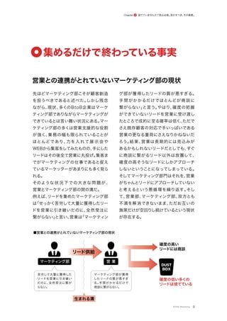 営業との連携がとれていないマーケティング部の現状
捨てていませんか？見込み客。
活かすべき、
その資産。
Chapter 2
先ほどマーケティング部こそが顧客創造
を担うべきであると述べた。
しかし残念
ながら、
現状、
多くのBtoB企業はマーケ
ティング部でありながらマーケティングが
できているとは言い難い状況にある。
マー
ケティング部の多くは営業支援的な役割
が強く、
業務の幅も限られていることが
ほとんどであり、
力を入れて展 示 会や
WEBから集客をしてみたものの、
手にした
リードはその後全て営業に丸投げ。
集客ま
でがマーケティングの仕事であると捉え
ているマーケッターがあまりにも多く見ら
れる。
そのような状況下での大きな問題が、
営業とマーケティング部の間の溝だ。
例えば、
リードを集めたマーケティング部
は
「せっかく苦労して大量に獲得したリー
ドを営業に引き継いだのに、
全然受注に
繋がらない」
と言い、
営業は
「マーケティン
グ部が獲得したリードの質が悪すぎる。
手間がかかるだけでほとんどが商談に
繋がらない」
と言う。
やはり、
確度の把握
ができていないリードを営業に受け渡し
たところで成約に至る確率は低く、
ただで
さえ既存顧客の対応で手いっぱいである
営業の更なる重荷にさえなりかねないだ
ろう。
結果、
営業は長期的には見込みが
あるかもしれないリードだとしても、
すぐ
に商談に繋がるリード以外は放置して、
確度の高そうなリードにしかアプローチ
しないということになってしまっている。
そしてマーケティング部門はそれを、
営業
がちゃんとリードにアプローチしていない
と考えるという悪循環を繰り返す。
そし
て、
営業部、
マーケティング部、
双方とも
不満を解消できないまま、
ただお互いの
施策だけが空回りし続けているという現状
が存在する。
8
集めるだけで終わっ
ている事実
マーケティング部 営 業
確度の高い
リードには商談
確度の低い多くの
リードは捨てている
DUST
BOX
リード供給
生まれる溝
苦労して大量に獲得した
リードを営業に引き継い
だのに、
全然受注に繋が
らない。
マーケティング部が獲得
したリードの質が悪すぎ
る。
手間がかかるだけで
商談に繋がらない。
■営業との連携がとれていないマーケティ
ング部の現状
©ONE Marketing
 