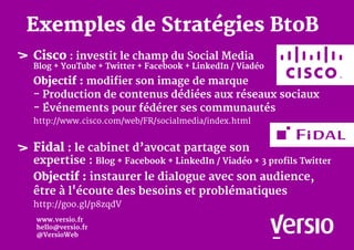 Cisco : investit le champ du Social Media
Blog + YouTube + Twitter + Facebook + LinkedIn / Viadéo
Objectif : modifier son image de marque
- Production de contenus dédiées aux réseaux sociaux
- Événements pour fédérer ses communautés
http://www.cisco.com/web/FR/socialmedia/index.html
Fidal : le cabinet d’avocat partage son
expertise : Blog + Facebook + LinkedIn / Viadéo + 3 profils Twitter
Objectif : instaurer le dialogue avec son audience,
être à l'écoute des besoins et problématiques
http://goo.gl/p8zqdV
Exemples de Stratégies BtoB
www.versio.fr
hello@versio.fr
@VersioWeb
 