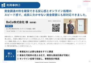 Copyright © Info Mart Corporation. All rights Reserved.
10
創業当初より、経営陣の自己資金、銀行融資などを使って製品開発・製造を行ってきました。完全ワイヤレス骨伝導イヤホンの開
発に成功し、本格的に勝負ができるチャンスが到来しましたが、同時に販売チャネル拡大の為の膨大な資金需要にどう対応するか
という課題に直面しました。製造から売掛金の回収までは期間が5～6カ月かかります。手元資金が一時的にショートしてしまうと、
目の前にある成長の機会を逃すことになってしまう。そんなとき、お付き合いのあるメインバンクの担当者から、インフォマート
の『電子請求書早払い』を紹介されました。
資金調達の枠を確保できる安心感とオンライン処理の
スピード感で、成長に欠かせない資金需要にも即対応できました。
取材日：2020年10月2日
② 資金化可能枠の見える化で、確実な資金計画が可能に
① 事業拡大に必要な資金をすぐに調達
③ オンライン処理で完結し、事務負担が軽減
導入
メリット
BoCo株式会社 様（東京都）
＜BoCo様「事例詳細」ページ ＞URL：https://www.infomart.co.jp/case/0148.asp
主に骨伝導技術を用いたデバイスを製造・販売
事業内容
事例詳細02
利用事例②
confidential
 