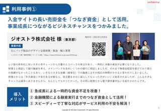 Copyright © Info Mart Corporation. All rights Reserved.
9
レジ袋の有料化に伴い大手小売チェーンから大量のエコバックの発注があり、一時的に多額の資金が必要になりました。
税理士と相談して銀行融資を考え、メインバンクを含めいくつかの銀行に相談しましたが、それまで無借金経営を続けており借入
の実績がなかったこともあり、いきなり大きな金額（億単位）での融資にはそれ相応の時間がかかると言われてしまいました。
税理士からは「手元資金に不安がある状態なら、受注量を半分に減らしてもらった方がいい」と助言されましたが、こんな大きな
チャンスは滅多にありませんから、なんとしてもやりたかった。その時に税理士から電子請求書早払いを紹介されたんです。
入金サイトの長い売掛金を「つなぎ資金」として活用。
事業成長につながるビジネスチャンスをつかみました。
取材日：2021年1月20日
② 金融機関による融資実行までのつなぎ資金として活用！
① 急成長による一時的な資金不足を改善！
③ スピーディーで丁寧な対応がサービス利用の不安を解消！
導入
メリット
ジオストラ株式会社 様（東京都）
＜ジオストラ様「事例詳細」ページ ＞URL：https://www.infomart.co.jp/case/0154.asp
主にバッグ製品のデザイン企画提案・製造・輸入管理
事業内容
事例詳細01
利用事例①
confidential
 