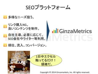 SEO䝥䝷䝑䝖䝣䜷䞊䝮 
1᪥୰䜶䜽䝉䝹 
ゐ䛳䛶䜛䛰䛡䟿 
↹㞧䛰䚹 
Copyright 
© 
2014 
Ginzamarkets, 
Inc. 
All 
rights 
reserved. 
ከᵝ䛺䝙䞊䝈≺䛖䚹 
䝸䞁䜽㉎ධNG䚹 
Ⰻ䛔䝁䞁䝔䞁䝒䜢ไస䚹 
⮬♫୺ᑟ䚹ᚲせ䛻ᛂ䛨䛶䚸 
SEO఍♫䜔䝷䜲䝍䞊➼฼⏝䚹 
㡰఩䚸ὶධ䚸䝁䞁䝞䞊䝆䝵䞁䚹 
 