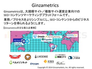 Ginzametrics 
Ginzametrics䛿䚸኱つᶍ䝃䜲䝖䠋」ᩘ䝃䜲䝖㐠Ⴀ௻ᴗྥ䛡䛾 
SEO䞉䝁䞁䝔䞁䝒䝬䞊䜿䝔䜱䞁䜾䝥䝷䝑䝖䝣䜷䞊䝮䛷䛩䚹 
ᴗົ䠋䝥䝻䝉䝇䜢䜘䜚䝅䞁䝥䝹䛻䛧䚸SEO䞉䝁䞁䝔䞁䝒䛛䜙䛾䝡䝆䝛䝇 
䝸䝍䞊䞁䜢ᚓ䜙䜜䜛䜘䛖䛻䛧䜎䛩䚹 
Copyright 
© 
2014 
Ginzamarkets, 
Inc. 
All 
rights 
reserved. 
䛆Ginzametrics䛾୺䛺ᑟධ௻ᴗᵝ䛇 
RECRUIT 
 