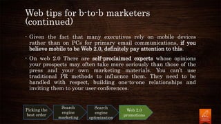 Web tips for b-to-b marketers
(continued)
- Given the fact that many executives rely on mobile devices
rather than on PCs for primary email communications, if you
believe mobile to be Web 2.0, definitely pay attention to this.
- On web 2.0 There are self-proclaimed experts whose opinions
your prospects may often take more seriously than those of the
press and your own marketing materials. You can’t use
traditional PR methods to influence them. They need to be
handled with respect, building one-to-one relationships and
inviting them to your user conferences.
Picking the
best order
Search
engine
marketing
Search
engine
optimization
Web 2.0
promotions
 