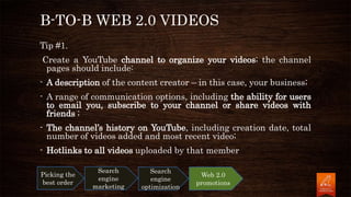 B-TO-B WEB 2.0 VIDEOS
Tip #1.
Create a YouTube channel to organize your videos; the channel
pages should include:
- A description of the content creator – in this case, your business;
- A range of communication options, including the ability for users
to email you, subscribe to your channel or share videos with
friends ;
- The channel’s history on YouTube, including creation date, total
number of videos added and most recent video;
- Hotlinks to all videos uploaded by that member
Picking the
best order
Search
engine
marketing
Search
engine
optimization
Web 2.0
promotions
 