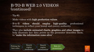 B-TO-B WEB 2.0 VIDEOS
(continued)
- Tip #2.
- Make videos with high production values.
- B-to-B videos should employ high-quality, professional
techniques to reflect your brand and convey authority.
- They also include animated charts, graphics and other images to
help illustrate key data points as the presenter describes them,
to “make the information come alive”.
Picking the
best order
Search
engine
marketing
Search
engine
optimization
Web 2.0
promotions
 