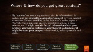 Where & how do you get great content?
• By “content” we mean any material that is informational in
nature and not explicitly a sales advertisement for your product
or service. Content could be in the format of a white paper, a
YouTube video, an event speech, newsletter article, a press
release, etc. It might contain factual information about your
product, your happy customers, your thought leadership or it
might be about your prospect – how-to tips, industry trends and
data.
Picking the
best order
Search
engine
marketing
Search
engine
optimization
Web 2.0
promotions
Where & how
do you get
great content
 