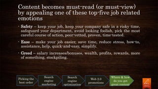 - Safety – keep your job, keep your company safe in a risky time,
safeguard your department, avoid looking foolish, pick the most
careful course of action, peer-vetted, proven, time-tested.
- Ease – make your job easier, save time, reduce stress, how-to,
assistance, help, quick-and-easy, simplify.
- Greed – salary increases/bonuses, wealth, profits, rewards, more
of something, stockpiling.
Picking the
best order
Search
engine
marketing
Search
engine
optimization
Web 2.0
promotions
Where & how
do you get
great content
Content becomes must-read (or must-view)
by appealing one of these top-five job related
emotions
 