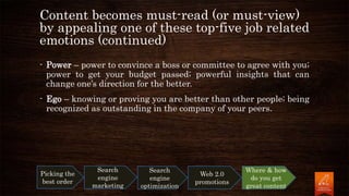 Content becomes must-read (or must-view)
by appealing one of these top-five job related
emotions (continued)
- Power – power to convince a boss or committee to agree with you;
power to get your budget passed; powerful insights that can
change one’s direction for the better.
- Ego – knowing or proving you are better than other people; being
recognized as outstanding in the company of your peers.
Picking the
best order
Search
engine
marketing
Search
engine
optimization
Web 2.0
promotions
Where & how
do you get
great content
 