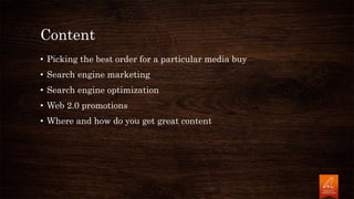 Content
• Picking the best order for a particular media buy
• Search engine marketing
• Search engine optimization
• Web 2.0 promotions
• Where and how do you get great content
 