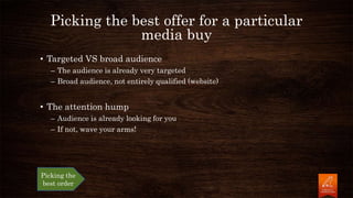 Picking the best offer for a particular
media buy
• Targeted VS broad audience
– The audience is already very targeted
– Broad audience, not entirely qualified (website)
• The attention hump
– Audience is already looking for you
– If not, wave your arms!
Picking the
best order
 