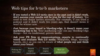 Web tips for b-to-b marketers
- If you tested a Web 2.0 tactic once in the past and it didn’t work,
don’t assume your results will be true for the rest of history. You
need to test major tactics annually. For example, if you tried a
podcast and it didn’t work two years ago, that doesn’t mean it
won’t be winner now.
- Just because your brand is bleeding-edge, it doesn’t mean your
marketing has to be. Your marketing copy can say bleeding-edge
things – but via traditional, proven media.
- Ask your PR firm or communications experts to continually
watch and evaluate Web 2.0 media (Wikipedia, blogs, message
boards, etc.), so you can be aware of what people say and think
about your brand.
Picking the
best order
Search
engine
marketing
Search
engine
optimization
Web 2.0
promotions
 