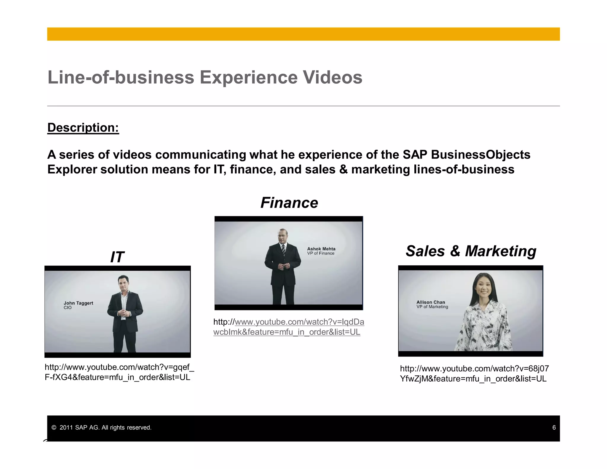 © 2011 SAP AG. All rights reserved. 6
Line-of-business Experience Videos
Description:
A series of videos communicating what he experience of the SAP BusinessObjects
Explorer solution means for IT, finance, and sales & marketing lines-of-business
© SAP
http://www.youtube.com/watch?v=68j07
YfwZjM&feature=mfu_in_order&list=UL
http://www.youtube.com/watch?v=gqef_
F-fXG4&feature=mfu_in_order&list=UL
IT Sales & Marketing
Finance
http://www.youtube.com/watch?v=IqdDa
wcbImk&feature=mfu_in_order&list=UL
 