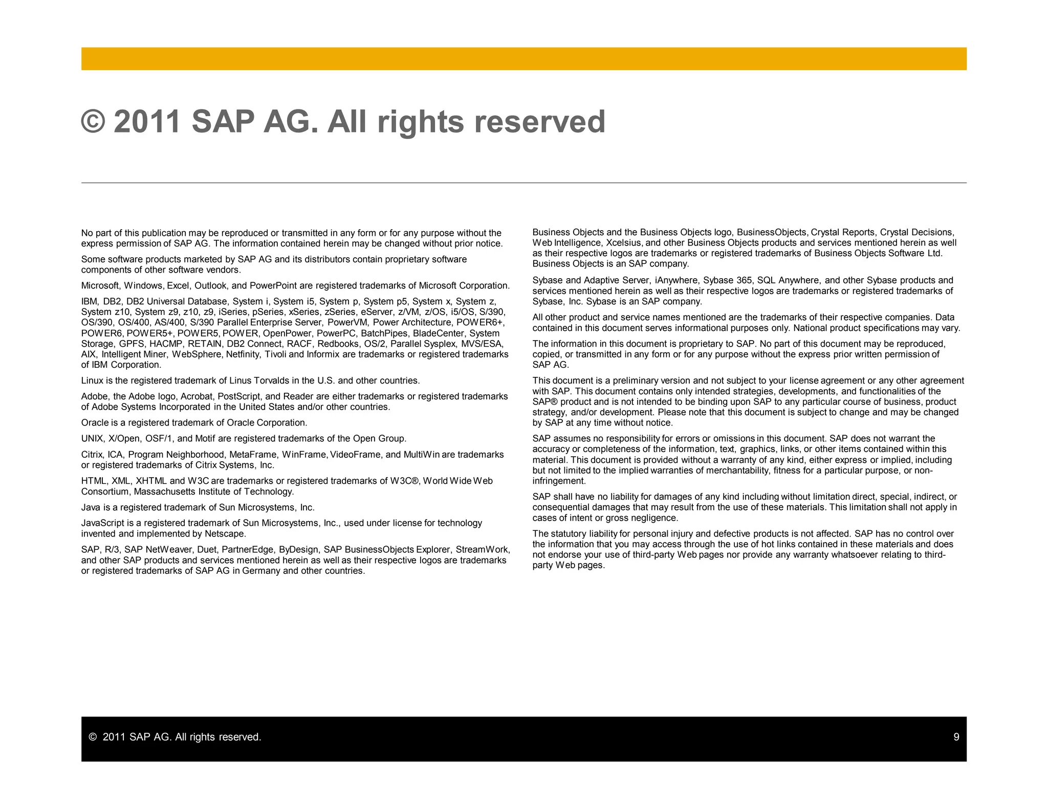 © 2011 SAP AG. All rights reserved. 9
No part of this publication may be reproduced or transmitted in any form or for any purpose without the
express permission of SAP AG. The information contained herein may be changed without prior notice.
Some software products marketed by SAP AG and its distributors contain proprietary software
components of other software vendors.
Microsoft, Windows, Excel, Outlook, and PowerPoint are registered trademarks of Microsoft Corporation.
IBM, DB2, DB2 Universal Database, System i, System i5, System p, System p5, System x, System z,
System z10, System z9, z10, z9, iSeries, pSeries, xSeries, zSeries, eServer, z/VM, z/OS, i5/OS, S/390,
OS/390, OS/400, AS/400, S/390 Parallel Enterprise Server, PowerVM, Power Architecture, POWER6+,
POWER6, POWER5+, POWER5, POWER, OpenPower, PowerPC, BatchPipes, BladeCenter, System
Storage, GPFS, HACMP, RETAIN, DB2 Connect, RACF, Redbooks, OS/2, Parallel Sysplex, MVS/ESA,
AIX, Intelligent Miner, WebSphere, Netfinity, Tivoli and Informix are trademarks or registered trademarks
of IBM Corporation.
Linux is the registered trademark of Linus Torvalds in the U.S. and other countries.
Adobe, the Adobe logo, Acrobat, PostScript, and Reader are either trademarks or registered trademarks
of Adobe Systems Incorporated in the United States and/or other countries.
Oracle is a registered trademark of Oracle Corporation.
UNIX, X/Open, OSF/1, and Motif are registered trademarks of the Open Group.
Citrix, ICA, Program Neighborhood, MetaFrame, WinFrame, VideoFrame, and MultiWin are trademarks
or registered trademarks of Citrix Systems, Inc.
HTML, XML, XHTML and W3C are trademarks or registered trademarks of W3C®, World Wide Web
Consortium, Massachusetts Institute of Technology.
Java is a registered trademark of Sun Microsystems, Inc.
JavaScript is a registered trademark of Sun Microsystems, Inc., used under license for technology
invented and implemented by Netscape.
SAP, R/3, SAP NetWeaver, Duet, PartnerEdge, ByDesign, SAP BusinessObjects Explorer, StreamWork,
and other SAP products and services mentioned herein as well as their respective logos are trademarks
or registered trademarks of SAP AG in Germany and other countries.
© 2011 SAP AG. All rights reserved
Business Objects and the Business Objects logo, BusinessObjects, Crystal Reports, Crystal Decisions,
Web Intelligence, Xcelsius, and other Business Objects products and services mentioned herein as well
as their respective logos are trademarks or registered trademarks of Business Objects Software Ltd.
Business Objects is an SAP company.
Sybase and Adaptive Server, iAnywhere, Sybase 365, SQL Anywhere, and other Sybase products and
services mentioned herein as well as their respective logos are trademarks or registered trademarks of
Sybase, Inc. Sybase is an SAP company.
All other product and service names mentioned are the trademarks of their respective companies. Data
contained in this document serves informational purposes only. National product specifications may vary.
The information in this document is proprietary to SAP. No part of this document may be reproduced,
copied, or transmitted in any form or for any purpose without the express prior written permission of
SAP AG.
This document is a preliminary version and not subject to your license agreement or any other agreement
with SAP. This document contains only intended strategies, developments, and functionalities of the
SAP® product and is not intended to be binding upon SAP to any particular course of business, product
strategy, and/or development. Please note that this document is subject to change and may be changed
by SAP at any time without notice.
SAP assumes no responsibility for errors or omissions in this document. SAP does not warrant the
accuracy or completeness of the information, text, graphics, links, or other items contained within this
material. This document is provided without a warranty of any kind, either express or implied, including
but not limited to the implied warranties of merchantability, fitness for a particular purpose, or non-
infringement.
SAP shall have no liability for damages of any kind including without limitation direct, special, indirect, or
consequential damages that may result from the use of these materials. This limitation shall not apply in
cases of intent or gross negligence.
The statutory liability for personal injury and defective products is not affected. SAP has no control over
the information that you may access through the use of hot links contained in these materials and does
not endorse your use of third-party Web pages nor provide any warranty whatsoever relating to third-
party Web pages.
 