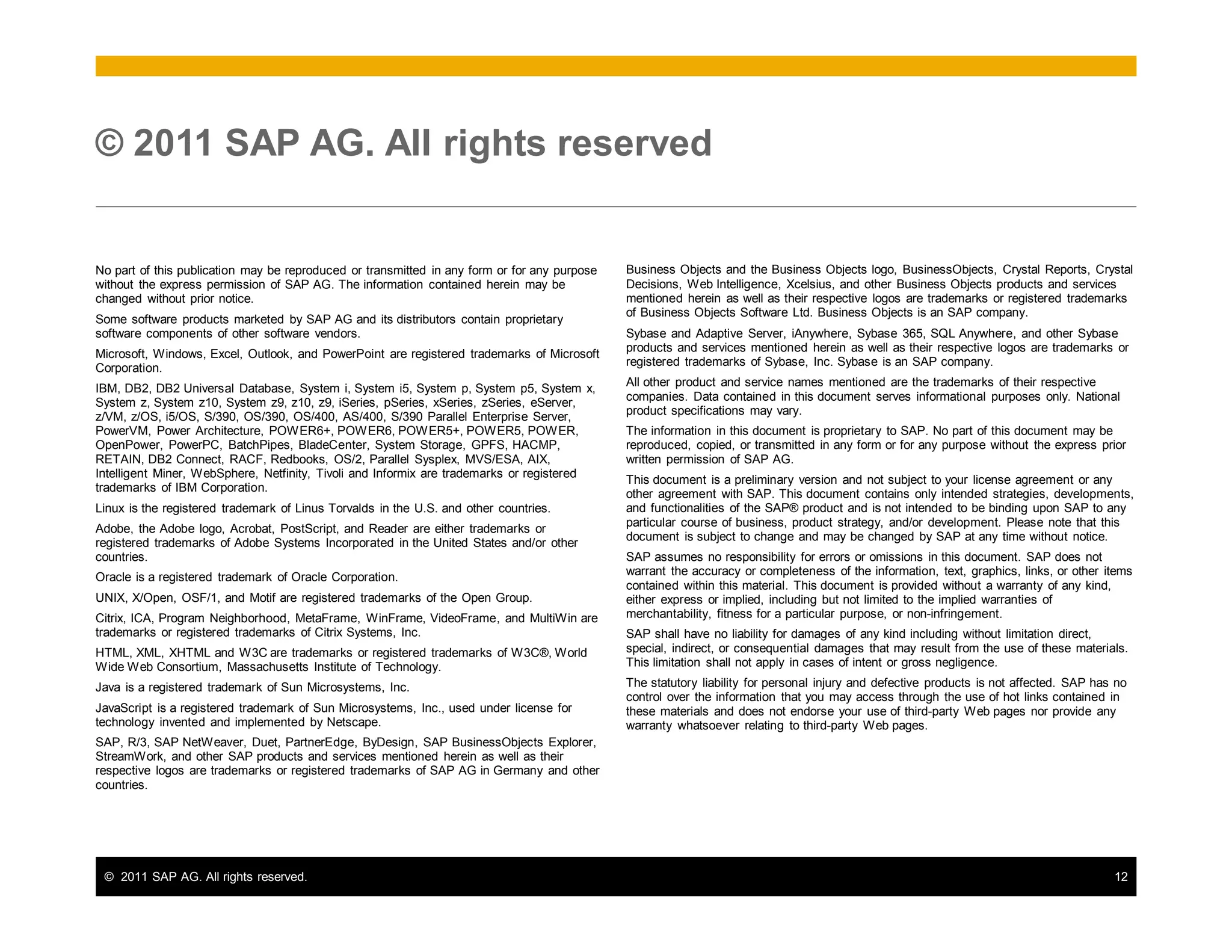 © 2011 SAP AG. All rights reserved. 12
No part of this publication may be reproduced or transmitted in any form or for any purpose
without the express permission of SAP AG. The information contained herein may be
changed without prior notice.
Some software products marketed by SAP AG and its distributors contain proprietary
software components of other software vendors.
Microsoft, Windows, Excel, Outlook, and PowerPoint are registered trademarks of Microsoft
Corporation.
IBM, DB2, DB2 Universal Database, System i, System i5, System p, System p5, System x,
System z, System z10, System z9, z10, z9, iSeries, pSeries, xSeries, zSeries, eServer,
z/VM, z/OS, i5/OS, S/390, OS/390, OS/400, AS/400, S/390 Parallel Enterprise Server,
PowerVM, Power Architecture, POWER6+, POWER6, POWER5+, POWER5, POWER,
OpenPower, PowerPC, BatchPipes, BladeCenter, System Storage, GPFS, HACMP,
RETAIN, DB2 Connect, RACF, Redbooks, OS/2, Parallel Sysplex, MVS/ESA, AIX,
Intelligent Miner, WebSphere, Netfinity, Tivoli and Informix are trademarks or registered
trademarks of IBM Corporation.
Linux is the registered trademark of Linus Torvalds in the U.S. and other countries.
Adobe, the Adobe logo, Acrobat, PostScript, and Reader are either trademarks or
registered trademarks of Adobe Systems Incorporated in the United States and/or other
countries.
Oracle is a registered trademark of Oracle Corporation.
UNIX, X/Open, OSF/1, and Motif are registered trademarks of the Open Group.
Citrix, ICA, Program Neighborhood, MetaFrame, WinFrame, VideoFrame, and MultiWin are
trademarks or registered trademarks of Citrix Systems, Inc.
HTML, XML, XHTML and W3C are trademarks or registered trademarks of W3C®, World
Wide Web Consortium, Massachusetts Institute of Technology.
Java is a registered trademark of Sun Microsystems, Inc.
JavaScript is a registered trademark of Sun Microsystems, Inc., used under license for
technology invented and implemented by Netscape.
SAP, R/3, SAP NetWeaver, Duet, PartnerEdge, ByDesign, SAP BusinessObjects Explorer,
StreamWork, and other SAP products and services mentioned herein as well as their
respective logos are trademarks or registered trademarks of SAP AG in Germany and other
countries.
© 2011 SAP AG. All rights reserved
Business Objects and the Business Objects logo, BusinessObjects, Crystal Reports, Crystal
Decisions, Web Intelligence, Xcelsius, and other Business Objects products and services
mentioned herein as well as their respective logos are trademarks or registered trademarks
of Business Objects Software Ltd. Business Objects is an SAP company.
Sybase and Adaptive Server, iAnywhere, Sybase 365, SQL Anywhere, and other Sybase
products and services mentioned herein as well as their respective logos are trademarks or
registered trademarks of Sybase, Inc. Sybase is an SAP company.
All other product and service names mentioned are the trademarks of their respective
companies. Data contained in this document serves informational purposes only. National
product specifications may vary.
The information in this document is proprietary to SAP. No part of this document may be
reproduced, copied, or transmitted in any form or for any purpose without the express prior
written permission of SAP AG.
This document is a preliminary version and not subject to your license agreement or any
other agreement with SAP. This document contains only intended strategies, developments,
and functionalities of the SAP® product and is not intended to be binding upon SAP to any
particular course of business, product strategy, and/or development. Please note that this
document is subject to change and may be changed by SAP at any time without notice.
SAP assumes no responsibility for errors or omissions in this document. SAP does not
warrant the accuracy or completeness of the information, text, graphics, links, or other items
contained within this material. This document is provided without a warranty of any kind,
either express or implied, including but not limited to the implied warranties of
merchantability, fitness for a particular purpose, or non-infringement.
SAP shall have no liability for damages of any kind including without limitation direct,
special, indirect, or consequential damages that may result from the use of these materials.
This limitation shall not apply in cases of intent or gross negligence.
The statutory liability for personal injury and defective products is not affected. SAP has no
control over the information that you may access through the use of hot links contained in
these materials and does not endorse your use of third-party Web pages nor provide any
warranty whatsoever relating to third-party Web pages.
 