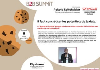 Mercredi
juillet
9h >11h30
8
Elyséeum
20 Rue Quentin-Bauchart
75008 Paris, France
www.btob-summit.com
Il faut concrétiser les potentiels de la data.
Selon moi, on assiste à une accélération dans la montée en puissance de la data et du
poids de cette data dans le marketing BtoB. Jusqu’alors plus ou moins réservée au BtoC,
l’utilisation des données est aujourd’hui un enjeu majeur et une véritable réalité pour
les entreprises opérant en BotB. Comment exploiter ces données ? Quels mécanismes
réels et quantifiables de création de valeur au travers de la data ? Quelle stratégie sur
les solutions technologiques ? Autant de questions structurantes à traiter pour les
marketers BtoB afin de concrétiser toutes les potentialités de la data.
A l’approche du BtoB Summit, que pouvez-vous nous dire de la tendance en
matière de marketing BtoB ?
Interview de
Roland koltchakian
Business development manager
 