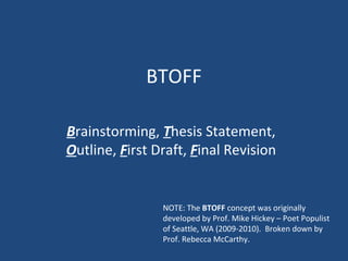 BTOFF B rainstorming,  T hesis Statement,  O utline,  F irst Draft,  F inal Revision NOTE: The  BTOFF  concept was originally developed by Prof. Mike Hickey – Poet Populist of Seattle, WA (2009-2010).  Broken down by Prof. Rebecca McCarthy. 