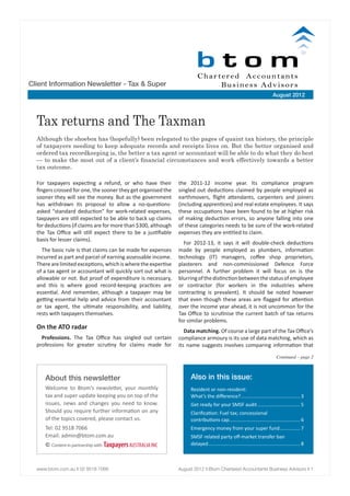 Client Information Newsletter - Tax & Super
                                                                                                                           August 2012




  Tax returns and The Taxman
  Although the shoebox has (hopefully) been relegated to the pages of quaint tax history, the principle
  of taxpayers needing to keep adequate records and receipts lives on. But the better organised and
  ordered tax recordkeeping is, the better a tax agent or accountant will be able to do what they do best
  — to make the most out of a client’s financial circumstances and work effectively towards a better
  tax outcome.

  For taxpayers expecting a refund, or who have their          the 2011-12 income year. Its compliance program
  fingers crossed for one, the sooner they get organised the   singled out deductions claimed by people employed as
  sooner they will see the money. But as the government        earthmovers, flight attendants, carpenters and joiners
  has withdrawn its proposal to allow a no-questions-          (including apprentices) and real estate employees. It says
  asked “standard deduction” for work-related expenses,        these occupations have been found to be at higher risk
  taxpayers are still expected to be able to back up claims    of making deduction errors, so anyone falling into one
  for deductions (if claims are for more than $300, although   of these categories needs to be sure of the work-related
  the Tax Office will still expect there to be a justifiable   expenses they are entitled to claim.
  basis for lesser claims).
                                                                 For 2012-13, it says it will double-check deductions
     The basic rule is that claims can be made for expenses    made by people employed as plumbers, information
  incurred as part and parcel of earning assessable income.    technology (IT) managers, coffee shop proprietors,
  There are limited exceptions, which is where the expertise   plasterers and non-commissioned Defence Force
  of a tax agent or accountant will quickly sort out what is   personnel. A further problem it will focus on is the
  allowable or not. But proof of expenditure is necessary,     blurring of the distinction between the status of employee
  and this is where good record-keeping practices are          or contractor (for workers in the industries where
  essential. And remember, although a taxpayer may be          contracting is prevalent). It should be noted however
  getting essential help and advice from their accountant      that even though these areas are flagged for attention
  or tax agent, the ultimate responsibility, and liability,    over the income year ahead, it is not uncommon for the
  rests with taxpayers themselves.                             Tax Office to scrutinise the current batch of tax returns
                                                               for similar problems.
  On the ATO radar
                                                                  Data matching. Of course a large part of the Tax Office’s
    Professions. The Tax Office has singled out certain        compliance armoury is its use of data matching, which as
  professions for greater scrutiny for claims made for         its name suggests involves comparing information that
                                                                                                                              Continued – page 2



     About this newsletter                                          Also in this issue:
     Welcome to Btom’s newsletter, your monthly                     Resident or non-resident:
     tax and super update keeping you on top of the                 What’s the difference?............................................ 3
     issues, news and changes you need to know.                     Get ready for your SMSF audit................................ 5
     Should you require further information on any                  Clarification: Fuel tax; concessional
     of the topics covered, please contact us.                      contributions cap.................................................... 6
                                                                                       .
     Tel: 02 9518 7066                                              Emergency money from your super fund................ 7
     Email: admin@btom.com.au                                       SMSF related party off-market transfer ban
     © Content in partnership with Taxpayers AUSTRALIA INC          delayed.................................................................... 8



  www.btom.com.au n 02 9518 7066	                              August 2012 n Btom Chartered Accountants Business Advisors n 1
 