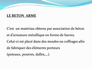 LE BETON ARME
C’est un matériau obtenu par association de béton
et d’armature métallique en forme de barres.
Celui-ci est placé dans des moules ou coffrages afin
de fabriquer des éléments porteurs
(poteaux, poutres, dalles,…).
 