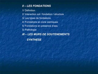 II – LES FONDATIONS
1/ Définition
2/ Interaction sol / fondation / structure
3/ Les types de fondations
4/ Fondations en zone sismiques
5/ Fondations en présence d’eau
5/ Pathologie
III – LES MURS DE SOUTENEMENTS
SYNTHESE
 