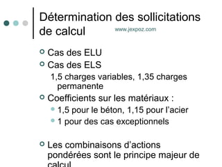 Détermination des sollicitations
de calcul
 Cas des ELU
 Cas des ELS
1,5 charges variables, 1,35 charges
permanente
 Coefficients sur les matériaux :
1,5 pour le béton, 1,15 pour l’acier
1 pour des cas exceptionnels
 Les combinaisons d’actions
pondérées sont le principe majeur de
www.jexpoz.com
 